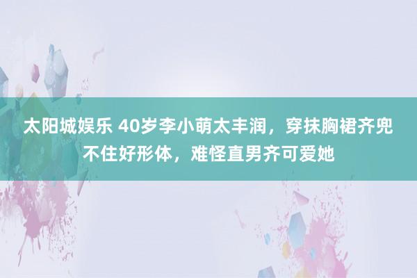 太阳城娱乐 40岁李小萌太丰润，穿抹胸裙齐兜不住好形体，难怪直男齐可爱她