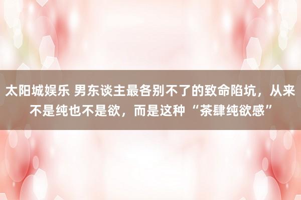 太阳城娱乐 男东谈主最各别不了的致命陷坑，从来不是纯也不是欲，而是这种 “茶肆纯欲感”