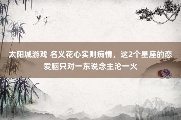太阳城游戏 名义花心实则痴情，这2个星座的恋爱脑只对一东说念主沦一火