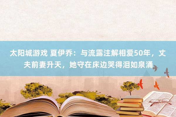太阳城游戏 夏伊乔：与流露注解相爱50年，丈夫前妻升天，她守在床边哭得泪如泉涌