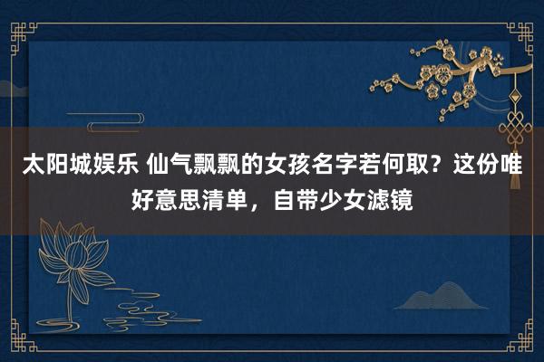 太阳城娱乐 仙气飘飘的女孩名字若何取？这份唯好意思清单，自带少女滤镜