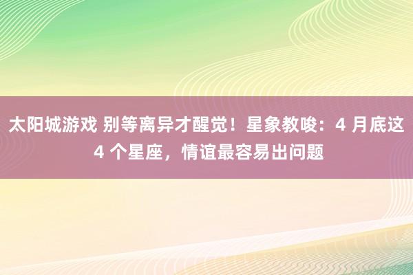 太阳城游戏 别等离异才醒觉！星象教唆：4 月底这 4 个星座，情谊最容易出问题