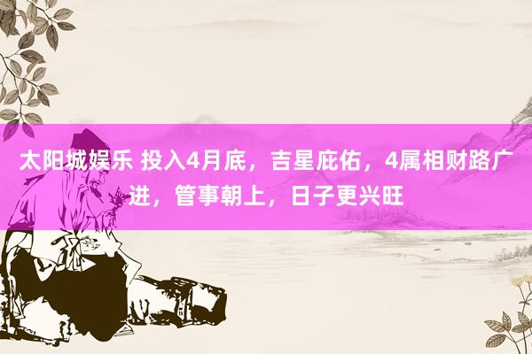 太阳城娱乐 投入4月底，吉星庇佑，4属相财路广进，管事朝上，日子更兴旺