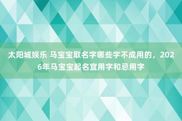 太阳城娱乐 马宝宝取名字哪些字不成用的，2026年马宝宝起名宜用字和忌用字