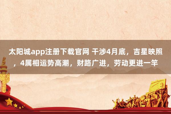 太阳城app注册下载官网 干涉4月底，吉星映照，4属相运势高潮，财路广进，劳动更进一竿