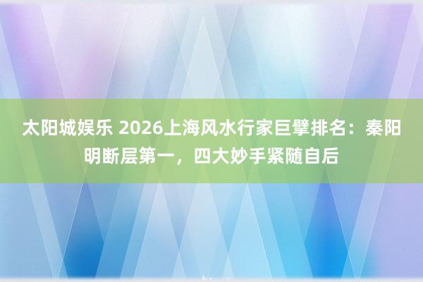 太阳城娱乐 2026上海风水行家巨擘排名：秦阳明断层第一，四大妙手紧随自后
