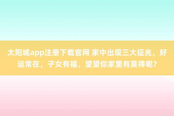 太阳城app注册下载官网 家中出现三大征兆，好运常在，子女有福，望望你家里有莫得呢？