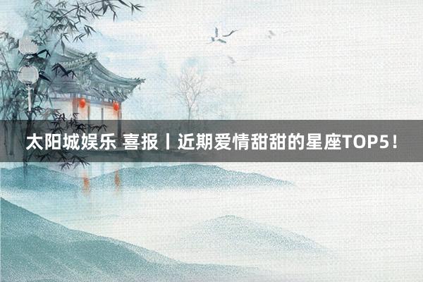 太阳城娱乐 喜报丨近期爱情甜甜的星座TOP5！