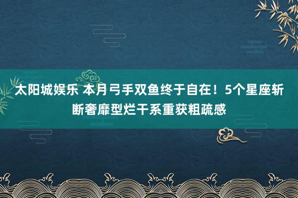 太阳城娱乐 本月弓手双鱼终于自在！5个星座斩断奢靡型烂干系重获粗疏感