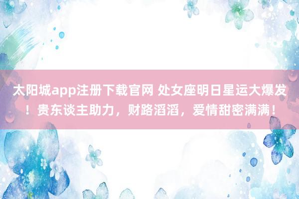 太阳城app注册下载官网 处女座明日星运大爆发！贵东谈主助力，财路滔滔，爱情甜密满满！
