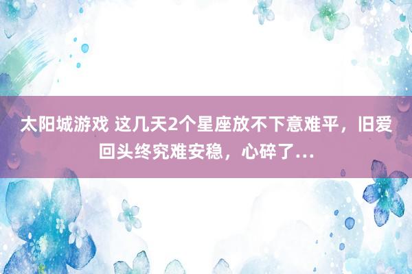 太阳城游戏 这几天2个星座放不下意难平，旧爱回头终究难安稳，心碎了…