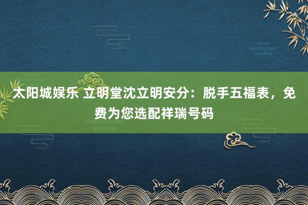 太阳城娱乐 立明堂沈立明安分：脱手五福表，<a href=