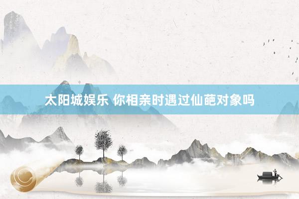 太阳城娱乐 你相亲时遇过仙葩对象吗