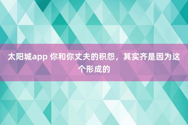 太阳城app 你和你丈夫的积怨，其实齐是因为这个形成的