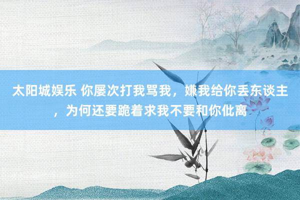 太阳城娱乐 你屡次打我骂我，嫌我给你丢东谈主，为何还要跪着求我不要和你仳离