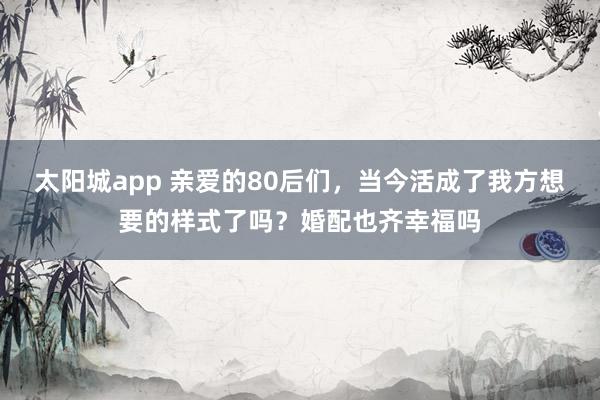 太阳城app 亲爱的80后们，当今活成了我方想要的样式了吗？婚配也齐幸福吗