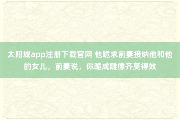 太阳城app注册下载官网 他跪求前妻接纳他和他的女儿，前妻说，你跪成雕像齐莫得效