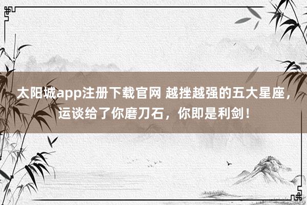 太阳城app注册下载官网 越挫越强的五大星座，运谈给了你磨刀石，你即是利剑！