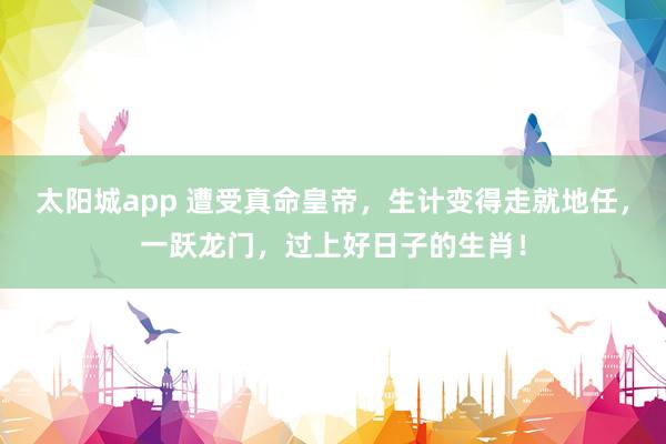 太阳城app 遭受真命皇帝，生计变得走就地任，一跃龙门，过上好日子的生肖！