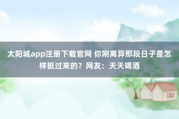 太阳城app注册下载官网 你刚离异那段日子是怎样挺过来的？网友：天天喝酒