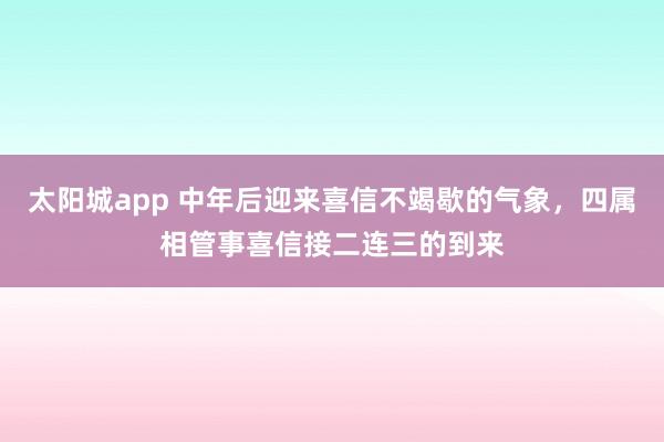 太阳城app 中年后迎来喜信不竭歇的气象，四属相管事喜信接二连三的到来