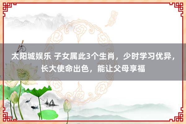 太阳城娱乐 子女属此3个生肖，少时学习优异，长大使命出色，能让父母享福