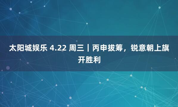 太阳城娱乐 4.22 周三｜丙申拔筹，锐意朝上旗开胜利