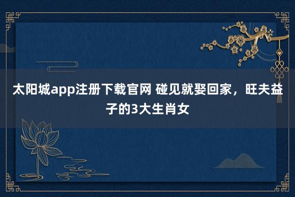 太阳城app注册下载官网 碰见就娶回家，旺夫益子的3大生肖女
