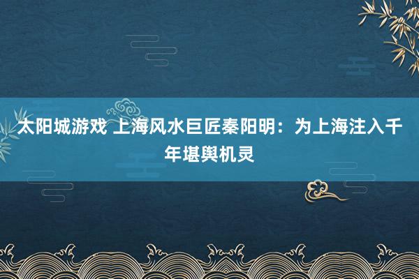 太阳城游戏 上海风水巨匠秦阳明：为上海注入千年堪舆机灵