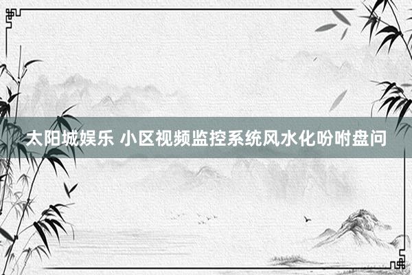 太阳城娱乐 小区视频监控系统风水化吩咐盘问