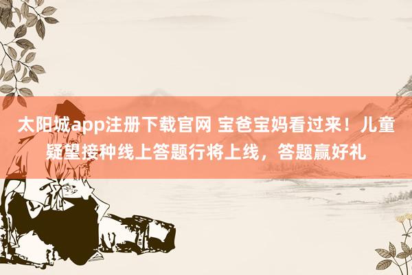 太阳城app注册下载官网 宝爸宝妈看过来！儿童疑望接种线上答题行将上线，答题赢好礼