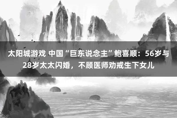 太阳城游戏 中国“巨东说念主”鲍喜顺：56岁与28岁太太闪婚，不顾医师劝戒生下女儿