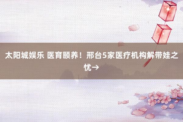 太阳城娱乐 医育颐养！邢台5家医疗机构解带娃之忧→