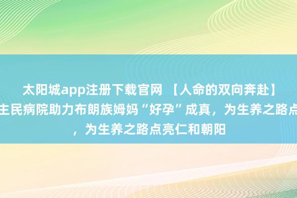 太阳城app注册下载官网 【人命的双向奔赴】勐海县东谈主民病院助力布朗族姆妈“好孕”成真，为生养之路点亮仁和朝阳
