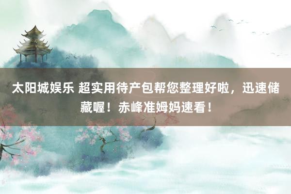 太阳城娱乐 超实用待产包帮您整理好啦，迅速储藏喔！赤峰准姆妈速看！