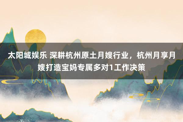 太阳城娱乐 深耕杭州原土月嫂行业，杭州月享月嫂打造宝妈专属多对1工作决策