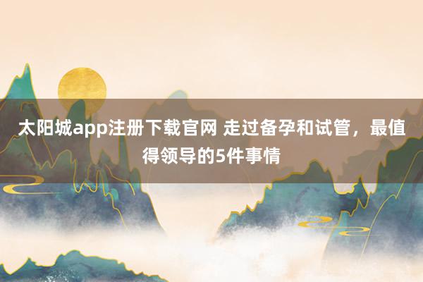 太阳城app注册下载官网 走过备孕和试管，最值得领导的5件事情