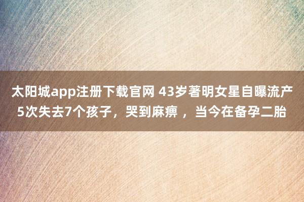 太阳城app注册下载官网 43岁著明女星自曝流产5次失去7个孩子，哭到麻痹 ，当今在备孕二胎