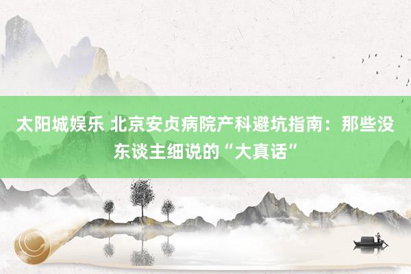 太阳城娱乐 北京安贞病院产科避坑指南：那些没东谈主细说的“大真话”