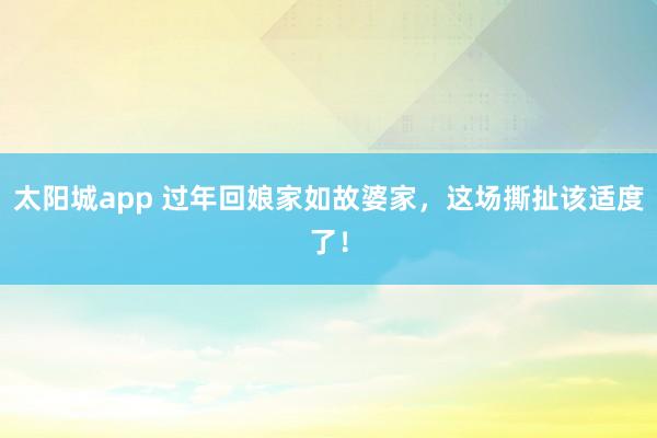 太阳城app 过年回娘家如故婆家，这场撕扯该适度了！