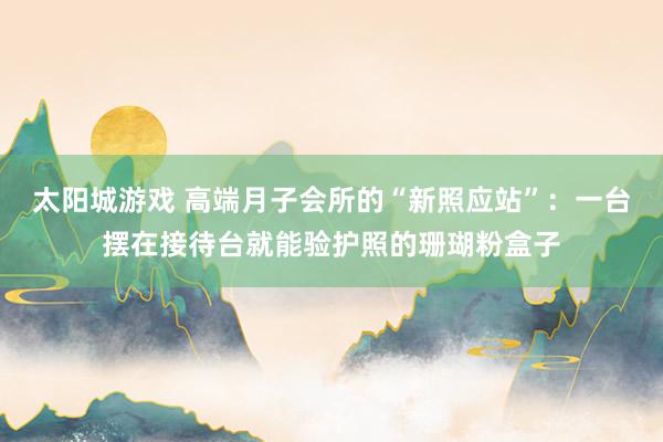 太阳城游戏 高端月子会所的“新照应站”：一台摆在接待台就能验护照的珊瑚粉盒子