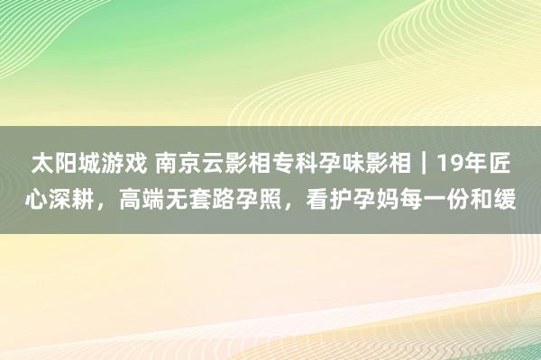 太阳城游戏 南京云影相专科孕味影相｜19年匠心深耕，高端无套路孕照，看护孕妈每一份和缓