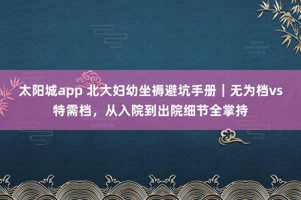 太阳城app 北大妇幼坐褥避坑手册｜无为档vs特需档，从入院到出院细节全掌持