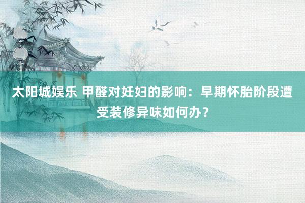 太阳城娱乐 甲醛对妊妇的影响：早期怀胎阶段遭受装修异味如何办？