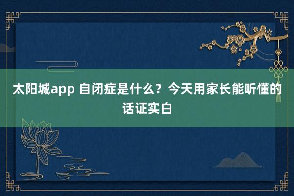 太阳城app 自闭症是什么？今天用家长能听懂的话证实白