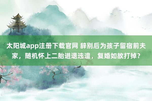 太阳城app注册下载官网 辞别后为孩子留宿前夫家，随机怀上二胎进退迍邅，复婚如故打掉？