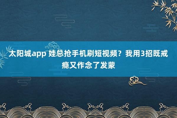 太阳城app 娃总抢手机刷短视频？我用3招既戒瘾又作念了发蒙