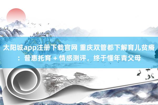 太阳城app注册下载官网 重庆双管都下解育儿贫瘠：普惠托育 + 情感测评，终于懂年青父母