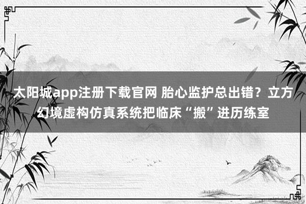 太阳城app注册下载官网 胎心监护总出错？立方幻境虚构仿真系统把临床“搬”进历练室