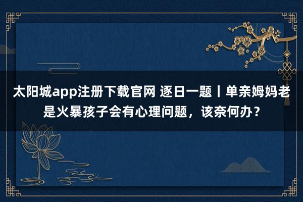 太阳城app注册下载官网 逐日一题丨单亲姆妈老是火暴孩子会有心理问题，该奈何办？